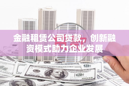 甘孜金融租赁公司贷款，创新融资模式助力企业发展