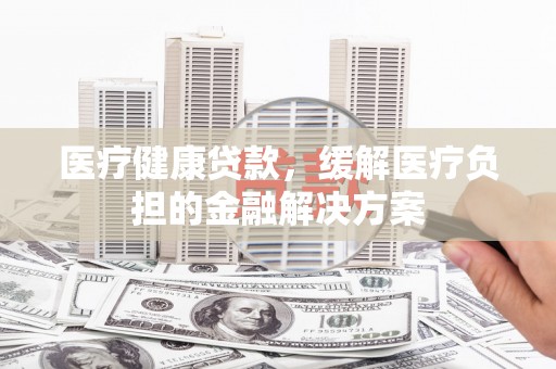 甘孜医疗健康贷款，缓解医疗负担的金融解决方案
