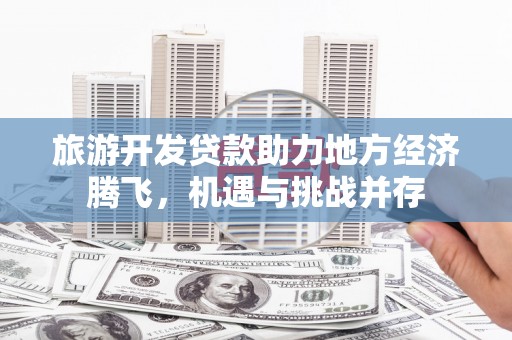 甘孜旅游开发贷款助力地方经济腾飞，机遇与挑战并存