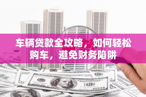 甘孜车辆贷款全攻略，如何轻松购车，避免财务陷阱