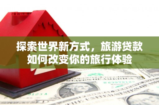 甘孜探索世界新方式，旅游贷款如何改变你的旅行体验